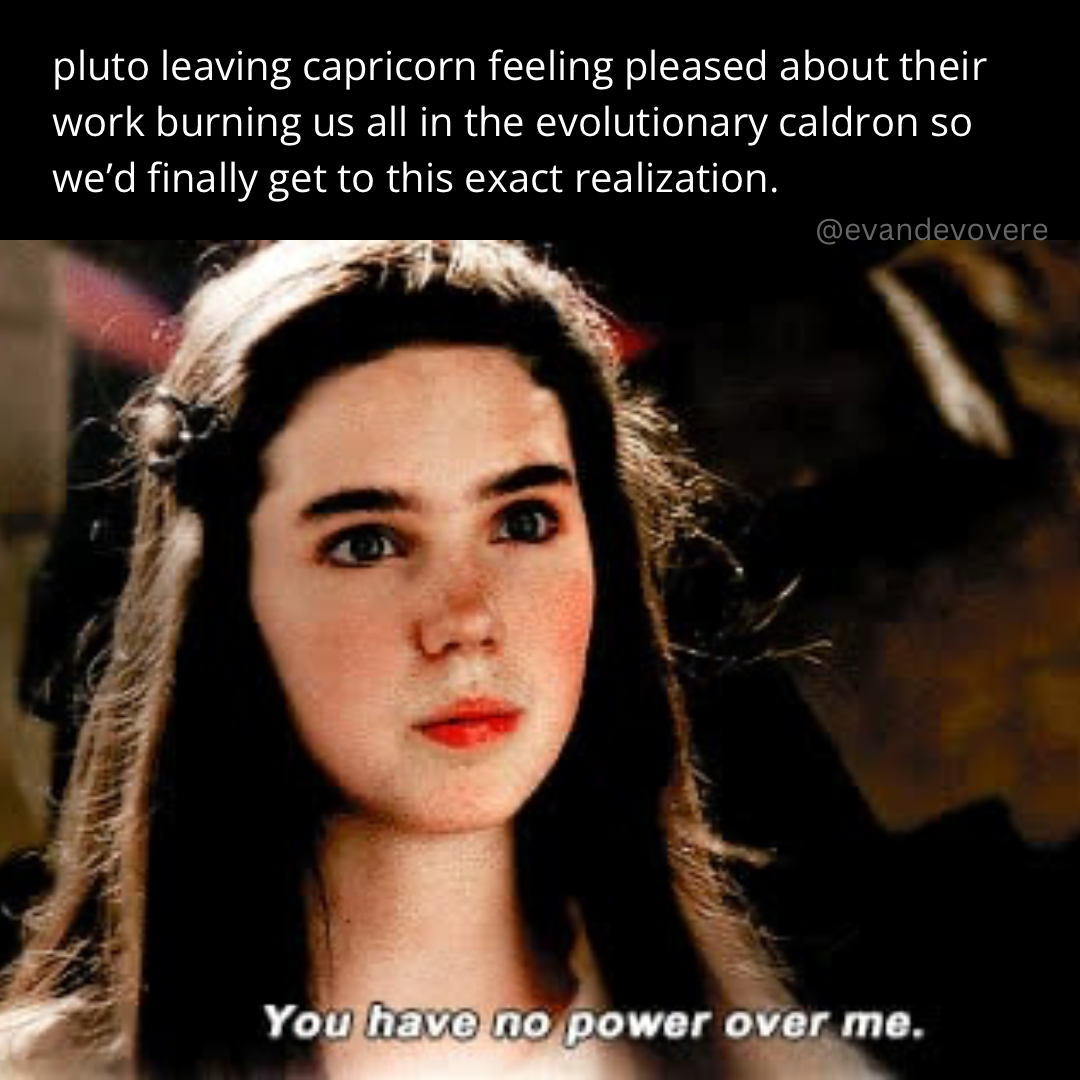 meme image which is a screenshot from the movie The Labyrinth of the character Sarah saying “You have no power over me.” Text above says “pluto leaving capricorn feeling pleased about their work burning us all in the evolutionary cauldron so we’d finally get to this exact realization”