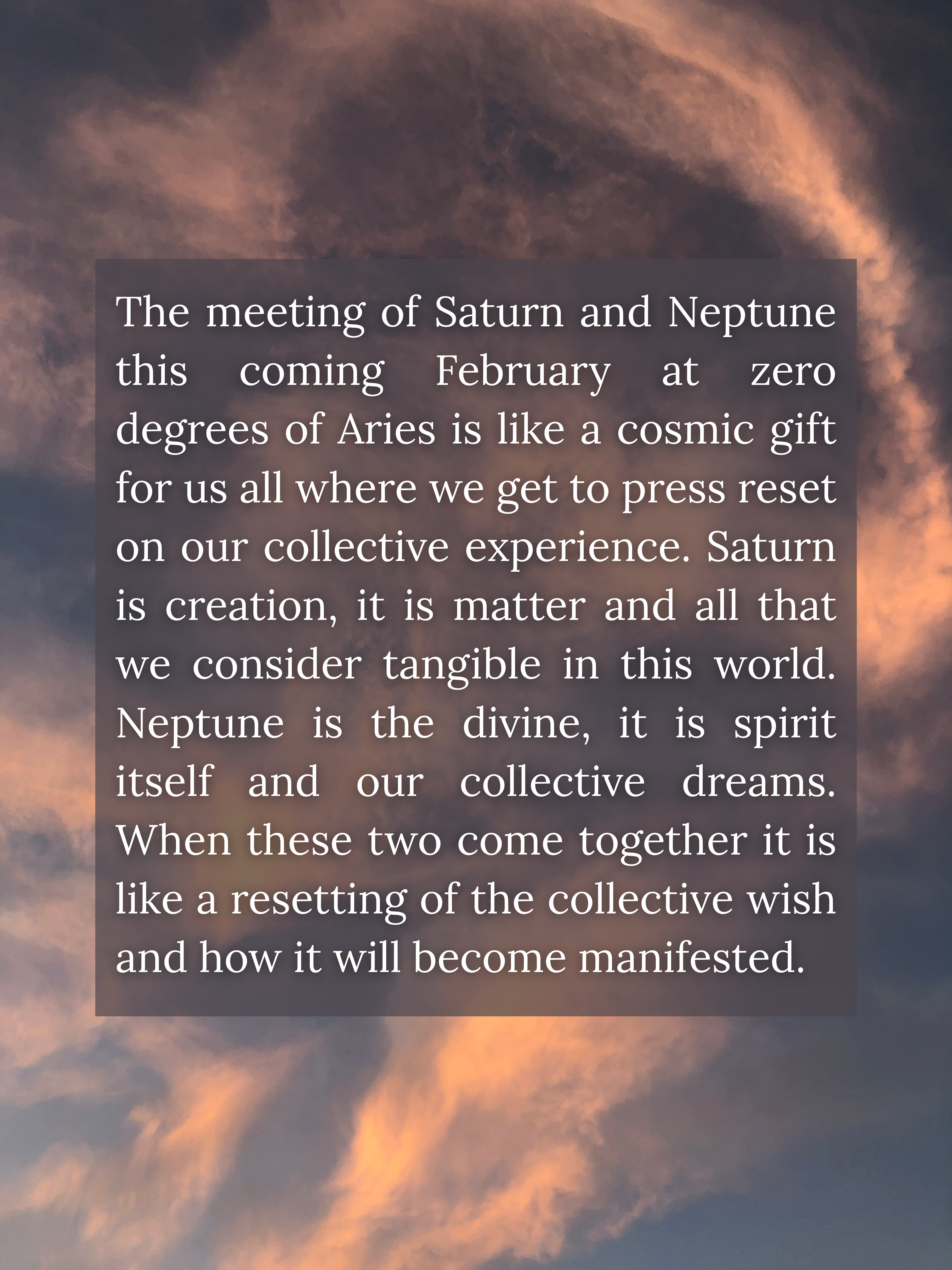photograph of clouds turning pink in the sunset light. text overlay reads: The meeting of Saturn and Neptune this coming February at zero degrees of Aries is like a cosmic gift for us all where we get to press reset on our collective experience. Saturn is creation, it is matter and all that we consider tangible in this world. Neptune is the divine, it is spirit itself and our collective dreams. When these two come together it is like a resetting of the collective wish and how it will become manifested.